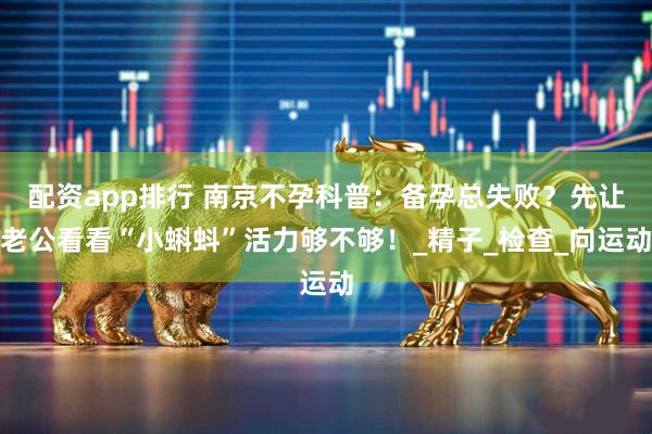 配资app排行 南京不孕科普：备孕总失败？先让老公看看“小蝌蚪”活力够不够！_精子_检查_向运动