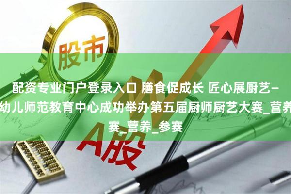 配资专业门户登录入口 膳食促成长 匠心展厨艺——合肥幼儿师范教育中心成功举办第五届厨师厨艺大赛_营养_参赛
