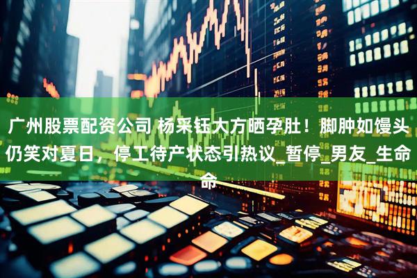 广州股票配资公司 杨采钰大方晒孕肚！脚肿如馒头仍笑对夏日，停工待产状态引热议_暂停_男友_生命