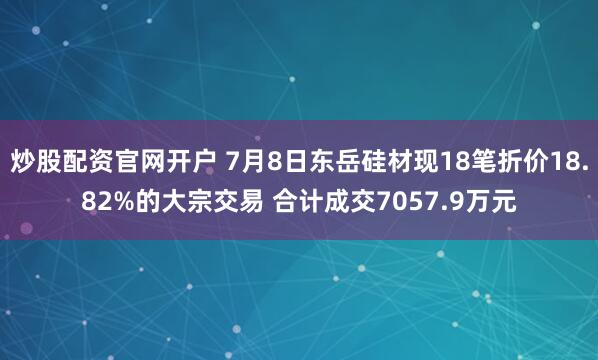 炒股配资官网开户 7月8日东岳硅材现18笔折价18.82%的大宗交易 合计成交7057.9万元