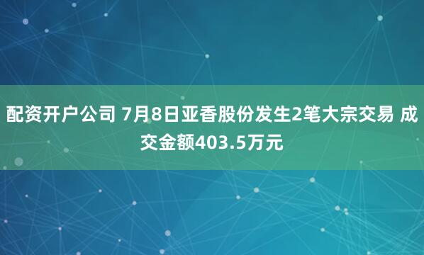 配资开户公司 7月8日亚香股份发生2笔大宗交易 成交金额403.5万元