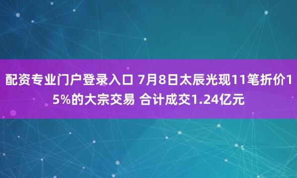 配资专业门户登录入口 7月8日太辰光现11笔折价15%的大宗交易 合计成交1.24亿元