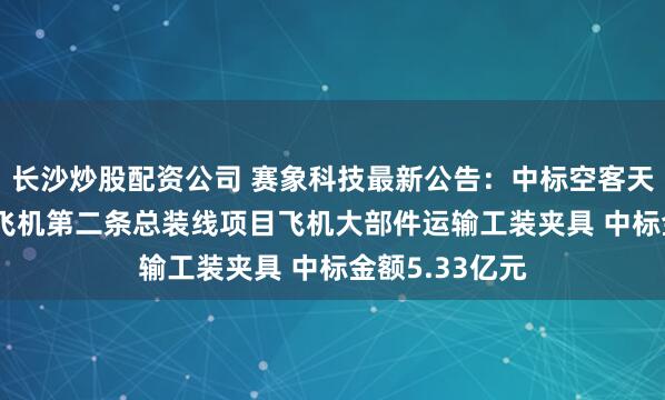 长沙炒股配资公司 赛象科技最新公告：中标空客天津A320系列飞机第二条总装线项目飞机大部件运输工装夹具 中标金额5.33亿元
