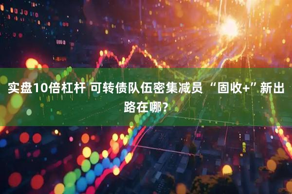 实盘10倍杠杆 可转债队伍密集减员 “固收+”新出路在哪？