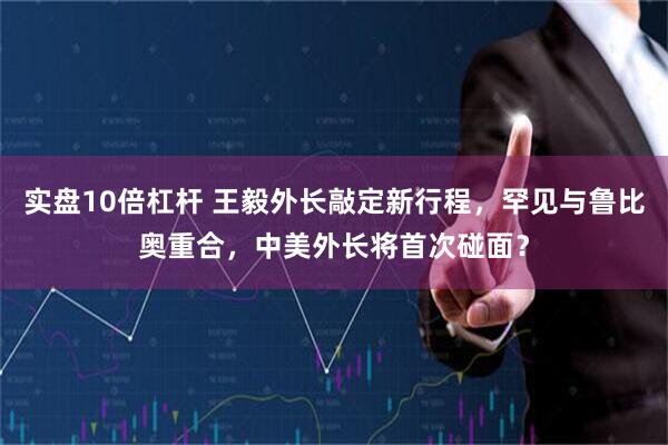实盘10倍杠杆 王毅外长敲定新行程,罕见与鲁比奥重合,中美外长将首次碰面?