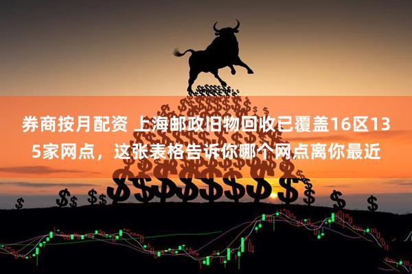 券商按月配资 上海邮政旧物回收已覆盖16区135家网点，这张表格告诉你哪个网点离你最近