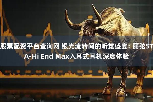 股票配资平台查询网 银光流转间的听觉盛宴: 丽弦STA-Hi End Max入耳式耳机深度体验