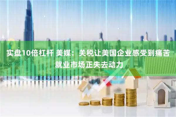 实盘10倍杠杆 美媒：关税让美国企业感受到痛苦 就业市场正失去动力