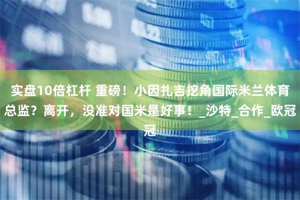 实盘10倍杠杆 重磅！小因扎吉挖角国际米兰体育总监？离开，没准对国米是好事！_沙特_合作_欧冠