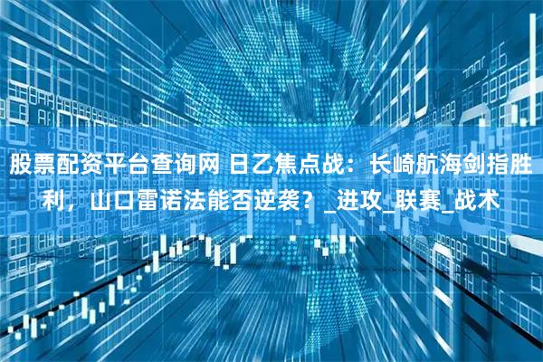 股票配资平台查询网 日乙焦点战：长崎航海剑指胜利，山口雷诺法能否逆袭？_进攻_联赛_战术