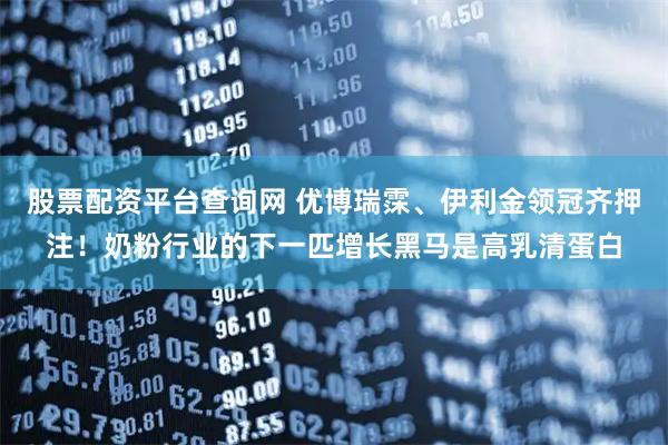 股票配资平台查询网 优博瑞霂、伊利金领冠齐押注！奶粉行业的下一匹增长黑马是高乳清蛋白