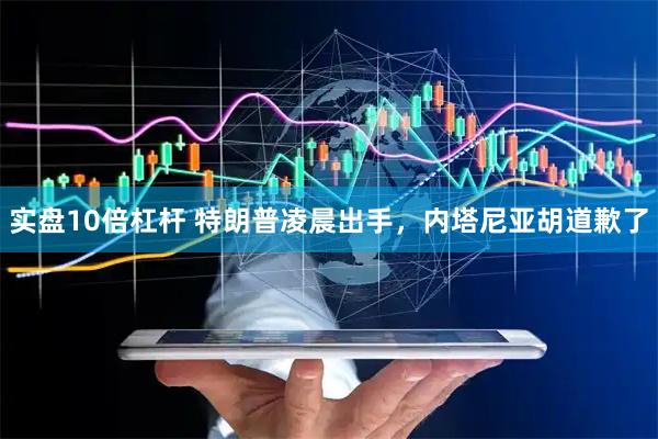 实盘10倍杠杆 特朗普凌晨出手，内塔尼亚胡道歉了