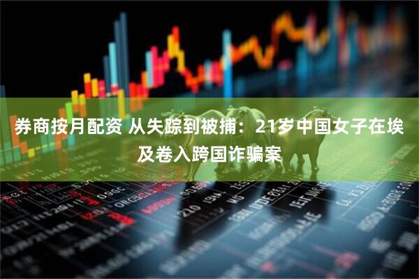 券商按月配资 从失踪到被捕：21岁中国女子在埃及卷入跨国诈骗案