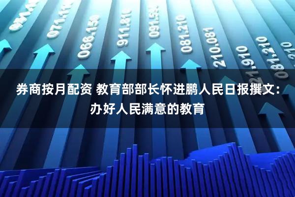 券商按月配资 教育部部长怀进鹏人民日报撰文:办好人民满意的教育