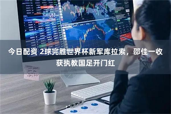 今日配资 2球完胜世界杯新军库拉索，邵佳一收获执教国足开门红
