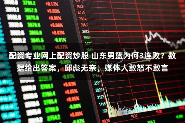 配资专业网上配资炒股 山东男篮为何3连败？数据给出答案，邱彪无奈，媒体人敢怒不敢言