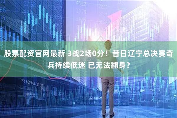 股票配资官网最新 3战2场0分！昔日辽宁总决赛奇兵持续低迷 已无法翻身？