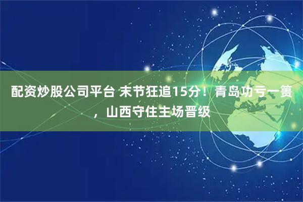配资炒股公司平台 末节狂追15分！青岛功亏一篑，山西守住主场晋级