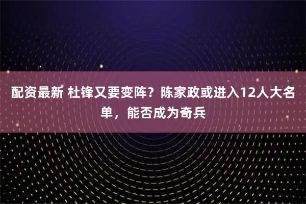 配资最新 杜锋又要变阵？陈家政或进入12人大名单，能否成为奇兵