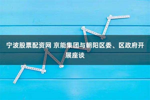 宁波股票配资网 京能集团与朝阳区委、区政府开展座谈