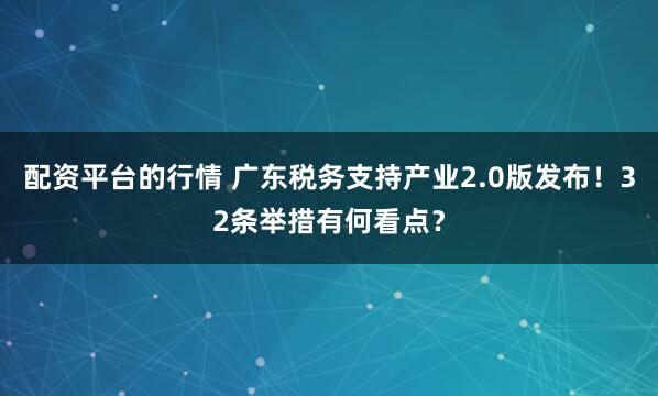 配资平台的行情 广东税务支持产业2.0版发布！32条举措有何看点？