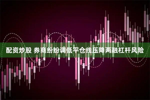 配资炒股 券商纷纷调低平仓线压降两融杠杆风险